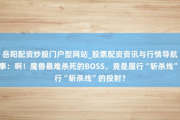 岳阳配资炒股门户型网站_股票配资资讯与行情导航 魔兽故事：啊！魔兽最难杀死的BOSS，竟是履行“斩杀线”的投射？