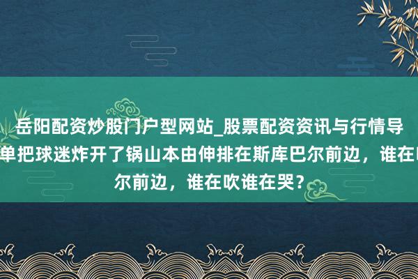 岳阳配资炒股门户型网站_股票配资资讯与行情导航 一个榜单把球迷炸开了锅山本由伸排在斯库巴尔前边，谁在吹谁在哭？