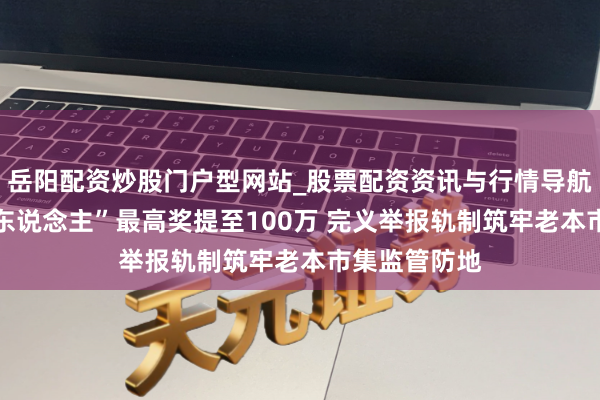 岳阳配资炒股门户型网站_股票配资资讯与行情导航 证券“吹哨东说念主”最高奖提至100万 完义举报轨制筑牢老本市集监管防地