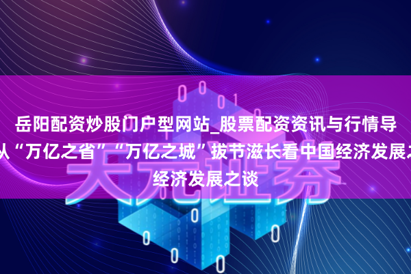 岳阳配资炒股门户型网站_股票配资资讯与行情导航 从“万亿之省”“万亿之城”拔节滋长看中国经济发展之谈