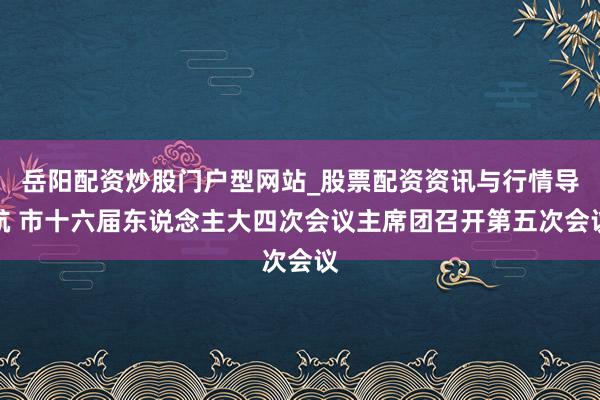 岳阳配资炒股门户型网站_股票配资资讯与行情导航 市十六届东说念主大四次会议主席团召开第五次会议