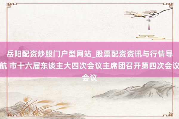 岳阳配资炒股门户型网站_股票配资资讯与行情导航 市十六届东谈主大四次会议主席团召开第四次会议