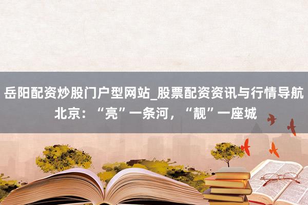 岳阳配资炒股门户型网站_股票配资资讯与行情导航 北京：“亮”一条河，“靓”一座城