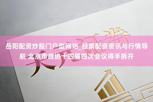 岳阳配资炒股门户型网站_股票配资资讯与行情导航 北京市政协十四届四次会议得手拆开