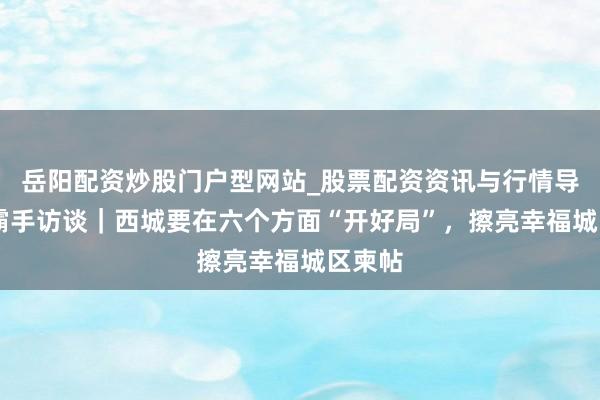 岳阳配资炒股门户型网站_股票配资资讯与行情导航 一霸手访谈｜西城要在六个方面“开好局”，擦亮幸福城区柬帖