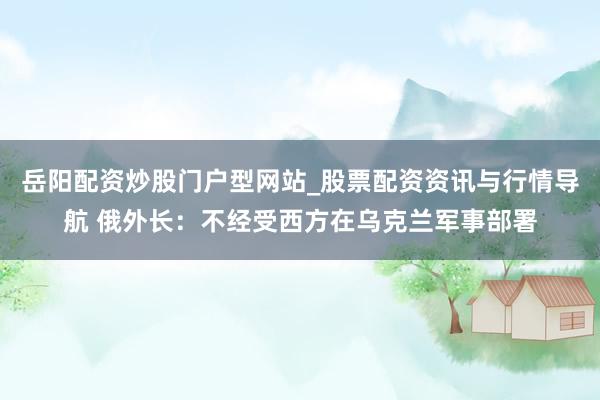 岳阳配资炒股门户型网站_股票配资资讯与行情导航 俄外长：不经受西方在乌克兰军事部署