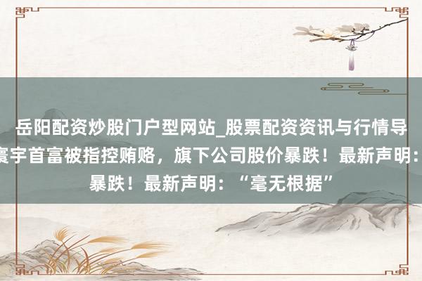 岳阳配资炒股门户型网站_股票配资资讯与行情导航 突发！前寰宇首富被指控贿赂，旗下公司股价暴跌！最新声明：“毫无根据”