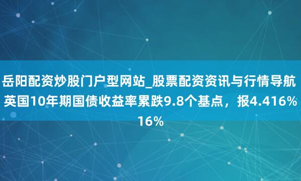 岳阳配资炒股门户型网站_股票配资资讯与行情导航 英国10年期国债收益率累跌9.8个基点，报4.416%