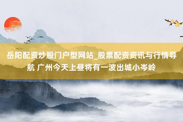 岳阳配资炒股门户型网站_股票配资资讯与行情导航 广州今天上昼将有一波出城小岑岭