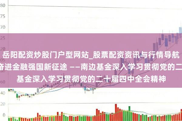岳阳配资炒股门户型网站_股票配资资讯与行情导航 遵守初心担职责 奋进金融强国新征途 ——南边基金深入学习贯彻党的二十届四中全会精神