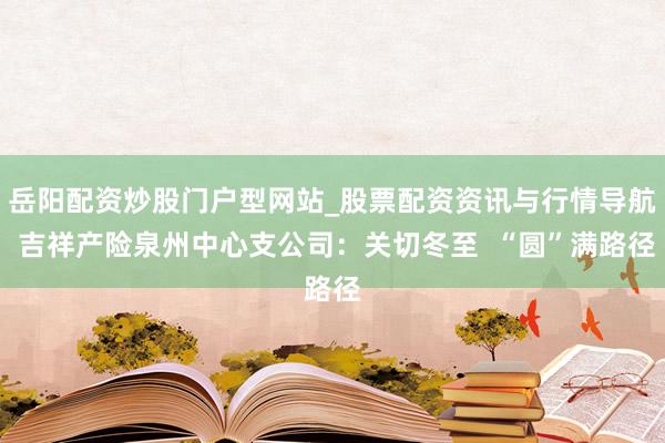 岳阳配资炒股门户型网站_股票配资资讯与行情导航 吉祥产险泉州中心支公司：关切冬至  “圆”满路径