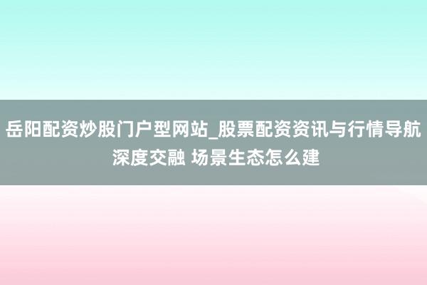 岳阳配资炒股门户型网站_股票配资资讯与行情导航 深度交融 场景生态怎么建