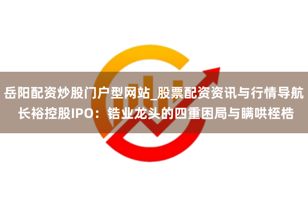岳阳配资炒股门户型网站_股票配资资讯与行情导航 长裕控股IPO：锆业龙头的四重困局与瞒哄桎梏