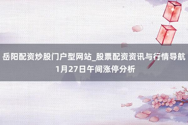 岳阳配资炒股门户型网站_股票配资资讯与行情导航 1月27日午间涨停分析