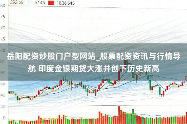 岳阳配资炒股门户型网站_股票配资资讯与行情导航 印度金银期货大涨并创下历史新高