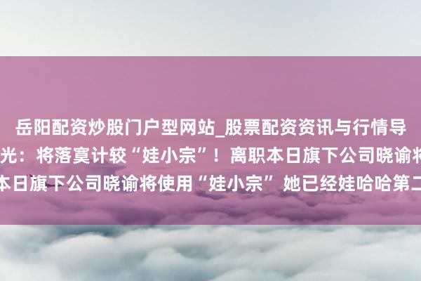 岳阳配资炒股门户型网站_股票配资资讯与行情导航 宗馥莉离职原因曝光：将落寞计较“娃小宗”！离职本日旗下公司晓谕将使用“娃小宗” 她已经娃哈哈第二大股东